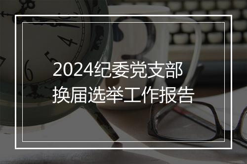 2024纪委党支部换届选举工作报告