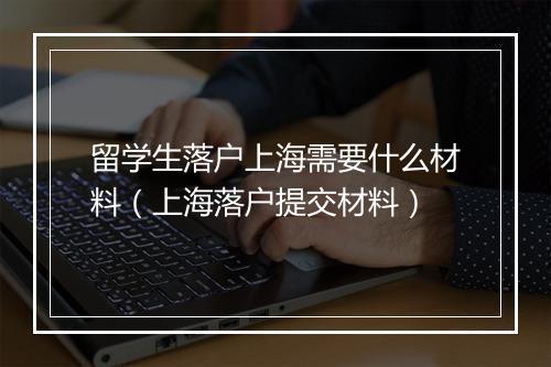 留学生落户上海需要什么材料(上海落户提交材料)