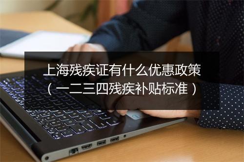 上海残疾证有什么优惠政策(一二三四残疾补贴标准)
