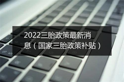 2022三胎政策最新消息(国家三胎政策补贴)