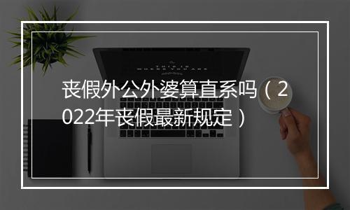 丧假外公外婆算直系吗(2022年丧假最新规定)