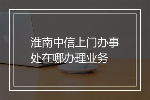 淮南中信上门办事处在哪办理业务