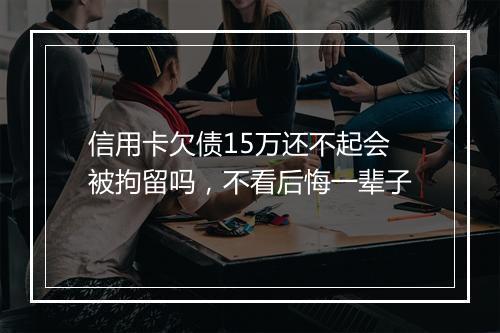 信用卡欠债15万还不起会被拘留吗,不看后悔一辈子