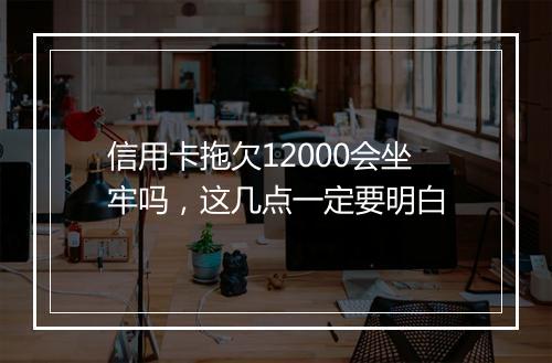 信用卡拖欠12000会坐牢吗,这几点一定要明白