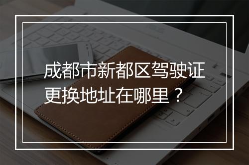 成都市新都区驾驶证更换地址在哪里?
