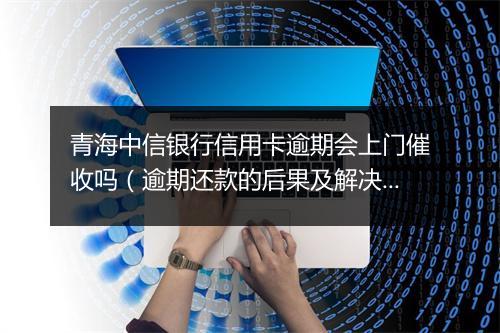 青海中信银行信用卡逾期会上门催收吗(逾期还款的后果及解决办法)