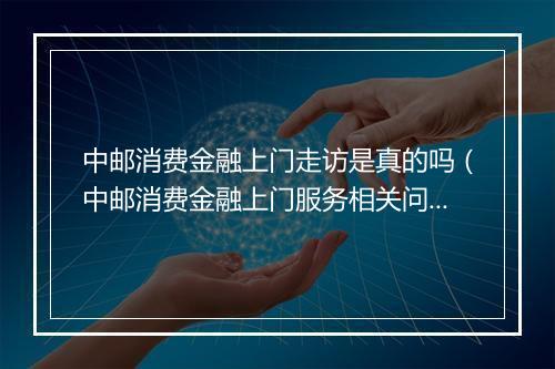 中邮消费金融上门走访是真的吗(中邮消费金融上门服务相关问题解答)