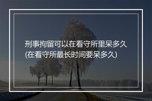 刑事拘留可以在看守所里呆多久(在看守所最长时间要呆多久)
