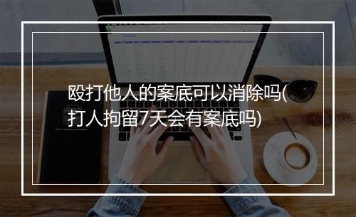 殴打他人的案底可以消除吗(打人拘留7天会有案底吗)