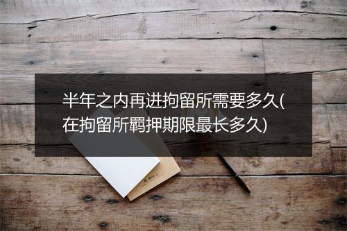 半年之内再进拘留所需要多久(在拘留所羁押期限最长多久)