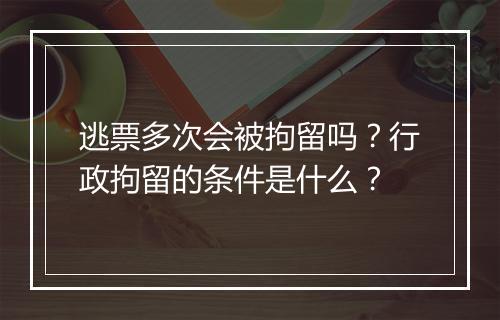 逃票多次会被拘留吗?行政拘留的条件是什么?