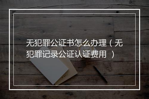 无犯罪公证书怎么办理(无犯罪记录公证认证费用 )