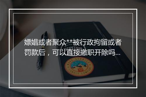 嫖娼或者聚众**被行政拘留或者罚款后,可以直接撤职开除吗?