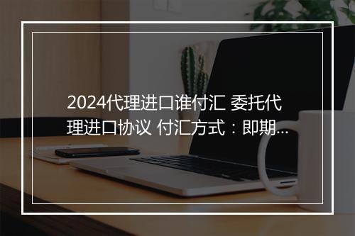 2024代理进口谁付汇 委托代理进口协议 付汇方式:即期信用证 锦集6篇