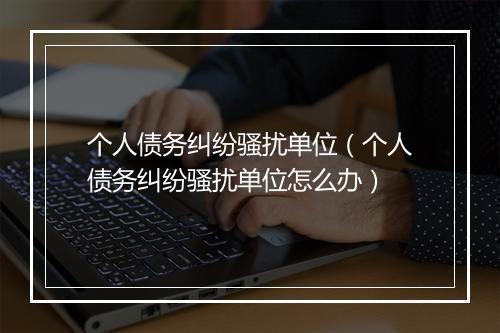 个人债务纠纷骚扰单位(个人债务纠纷骚扰单位怎么办)