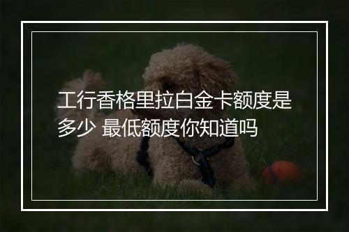工行香格里拉白金卡额度是多少 最低额度你知道吗