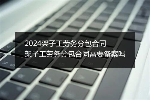 2024架子工劳务分包合同 架子工劳务分包合同需要备案吗