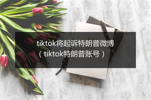 tiktok将起诉特朗普微博(tiktok特朗普账号)