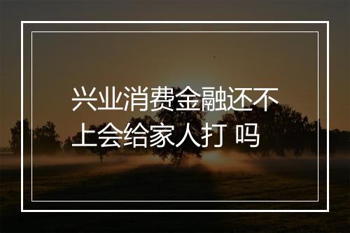兴业消费金融还不上会给家人打 吗