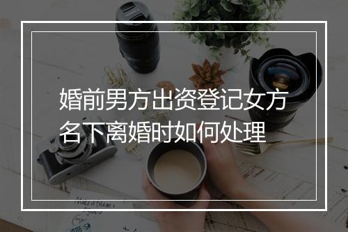 婚前男方出资登记女方名下离婚时如何处理