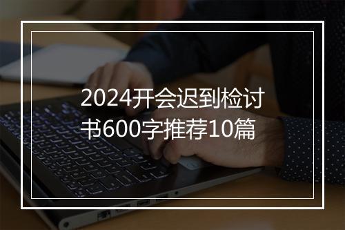 2024开会迟到检讨书600字推荐10篇