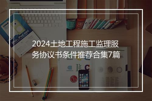 2024土地工程施工监理服务协议书条件推荐合集7篇
