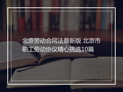北京劳动合同法最新版 北京市职工劳动协议精心挑选10篇