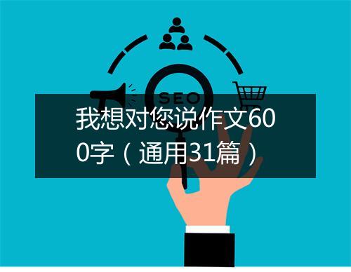 我想对您说作文600字(通用31篇)