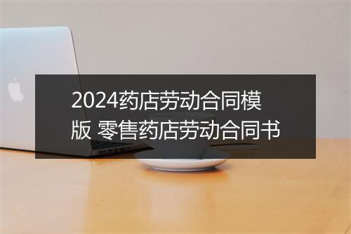 2024药店劳动合同模版 零售药店劳动合同书