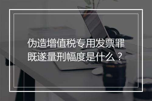 伪造增值税专用发票罪既遂量刑幅度是什么?