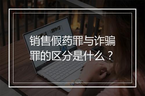 销售假药罪与诈骗罪的区分是什么?