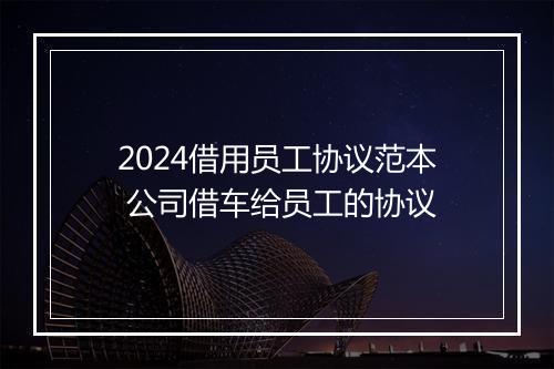 2024借用员工协议范本 公司借车给员工的协议