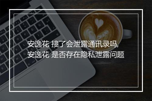 安逸花 接了会泄露通讯录吗,安逸花 是否存在隐私泄露问题