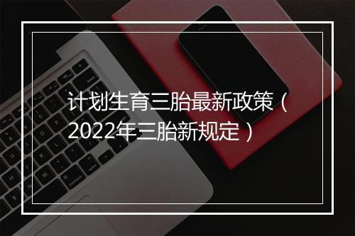 计划生育三胎最新政策(2022年三胎新规定)