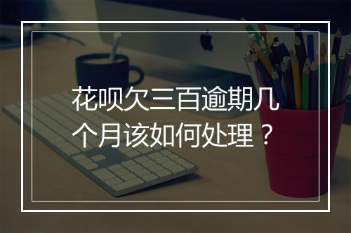 花呗欠三百逾期几个月该如何处理?