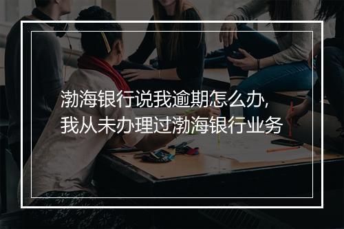 渤海银行说我逾期怎么办,我从未办理过渤海银行业务