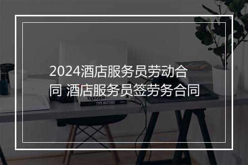 2024酒店服务员劳动合同 酒店服务员签劳务合同