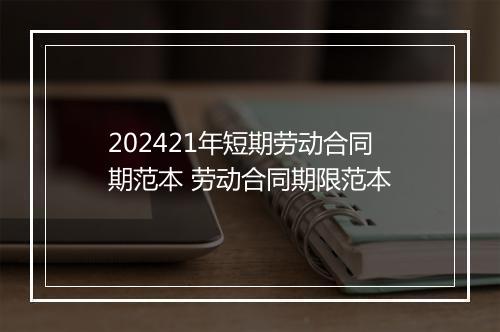 202421年短期劳动合同期范本 劳动合同期限范本