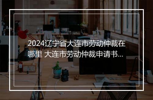 2024辽宁省大连市劳动仲裁在哪里 大连市劳动仲裁申请书推荐合集10篇