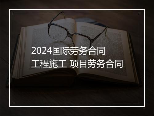 2024国际劳务合同 工程施工 项目劳务合同