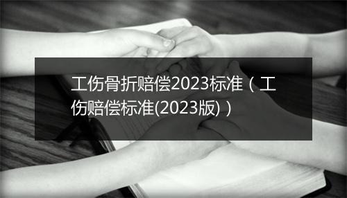 工伤骨折赔偿2023标准(工伤赔偿标准(2023版))