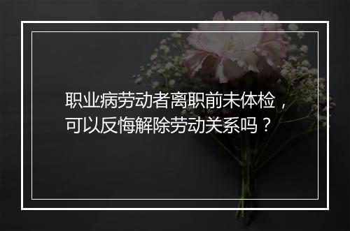 职业病劳动者离职前未体检,可以反悔解除劳动关系吗?