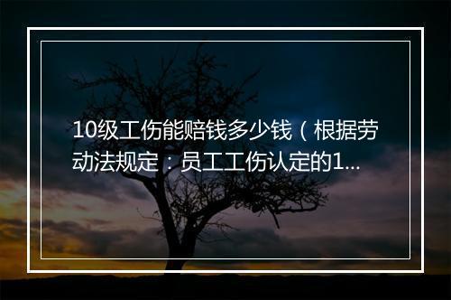 10级工伤能赔钱多少钱(根据劳动法规定:员工工伤认定的10级补偿标准)