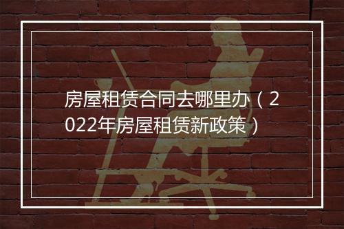 房屋租赁合同去哪里办(2022年房屋租赁新政策)
