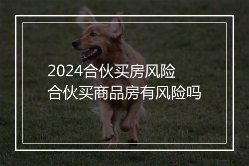 2024合伙买房风险 合伙买商品房有风险吗