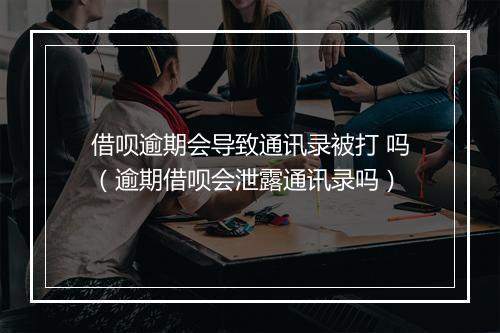 借呗逾期会导致通讯录被打 吗(逾期借呗会泄露通讯录吗)
