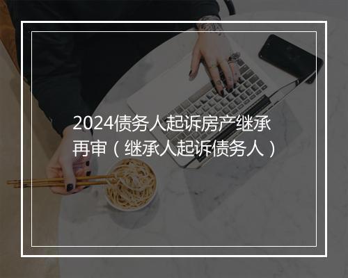 2024债务人起诉房产继承再审(继承人起诉债务人)