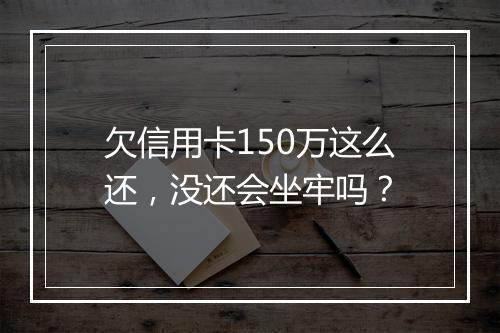 欠信用卡150万这么还,没还会坐牢吗?