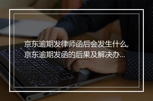京东逾期发律师函后会发生什么,京东逾期发函的后果及解决办法
