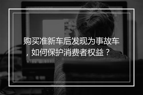 购买准新车后发现为事故车,如何保护消费者权益?